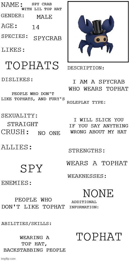 tophat is everything, tophat will save us | SPY CRAB WITH LIL TOP HAT; MALE; 14; SPYCRAB; TOPHATS; I AM A SPYCRAB WHO WEARS TOPHAT; PEOPLE WHO DON'T LIKE TOPHATS, AND FURY'S; I WILL SLICE YOU IF YOU SAY ANYTHING WRONG ABOUT MY HAT; STRAIGHT; NO ONE; WEARS A TOPHAT; SPY; NONE; PEOPLE WHO DON'T LIKE TOPHAT; TOPHAT; WEARING A TOP HAT, BACKSTABBING PEOPLE | image tagged in updated roleplay oc showcase | made w/ Imgflip meme maker