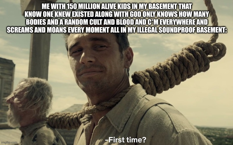 first time | ME WITH 150 MILLION ALIVE KIDS IN MY BASEMENT THAT KNOW ONE KNEW EXISTED ALONG WITH GOD ONLY KNOWS HOW MANY BODIES AND A RANDOM CULT AND BLO | image tagged in first time | made w/ Imgflip meme maker