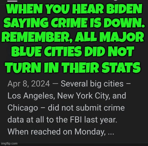 some 40% of police departments have stopped reporting crimes to the FBI since 21 | WHEN YOU HEAR BIDEN SAYING CRIME IS DOWN. REMEMBER, ALL MAJOR
BLUE CITIES DID NOT; TURN IN THEIR STATS | image tagged in crime,fbi,police,fjb,maga,make america great again | made w/ Imgflip meme maker