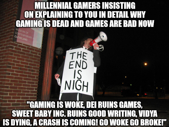 "Gaming is dead!" | MILLENNIAL GAMERS INSISTING ON EXPLAINING TO YOU IN DETAIL WHY GAMING IS DEAD AND GAMES ARE BAD NOW; "GAMING IS WOKE, DEI RUINS GAMES, SWEET BABY INC. RUINS GOOD WRITING, VIDYA IS DYING, A CRASH IS COMING! GO WOKE GO BROKE!" | image tagged in the end is nigh | made w/ Imgflip meme maker