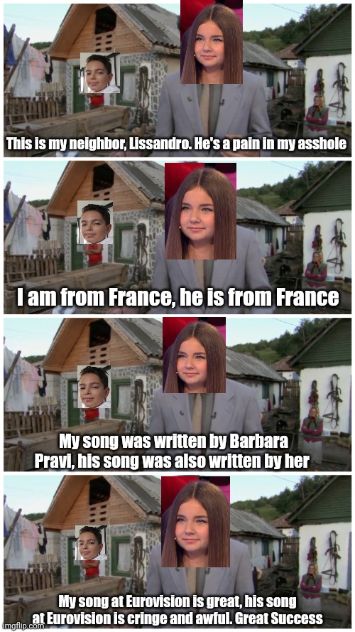 Lissandro vs. Valentina Tronel | This is my neighbor, Lissandro. He's a pain in my asshole; I am from France, he is from France; My song was written by Barbara Pravi, his song was also written by her; My song at Eurovision is great, his song at Eurovision is cringe and awful. Great Success | image tagged in borat neighbour,memes,eurovision,france,jesc,valentina tronel | made w/ Imgflip meme maker