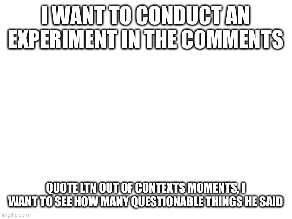 An experiment | I WANT TO CONDUCT AN EXPERIMENT IN THE COMMENTS; QUOTE LTN OUT OF CONTEXTS MOMENTS, I WANT TO SEE HOW MANY QUESTIONABLE THINGS HE SAID | made w/ Imgflip meme maker