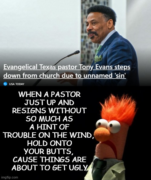 Whuh-oh!! | WHEN A PASTOR JUST UP AND RESIGNS WITHOUT SO MUCH AS A HINT OF TROUBLE ON THE WIND, HOLD ONTO YOUR BUTTS, 
CAUSE THINGS ARE ABOUT TO GET UGLY | image tagged in beaker shocked face,evangelicals,uh oh | made w/ Imgflip meme maker