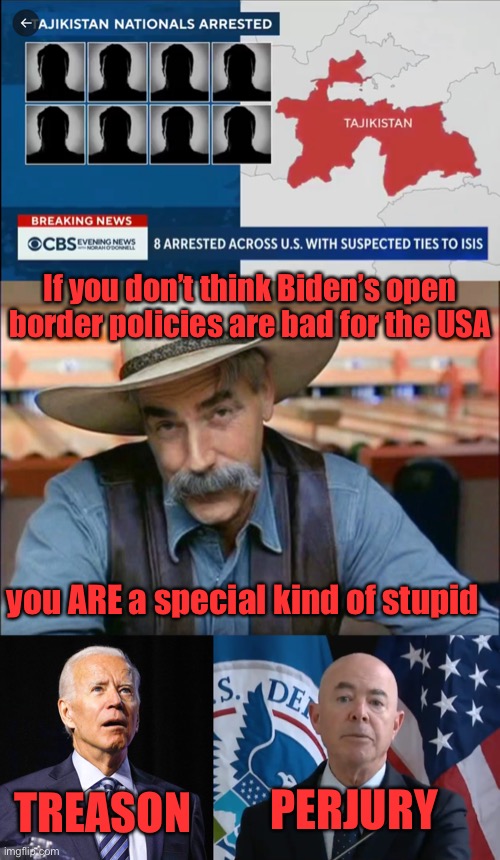 Biden’s policies allowed 8 foreign invaders with ties to ISIS-K terror group into the US. They were stopped and RELEASED. | If you don’t think Biden’s open border policies are bad for the USA; you ARE a special kind of stupid; TREASON; PERJURY | image tagged in sam elliott special kind of stupid,joe biden,moron mayorkas,policty,border,terrorist | made w/ Imgflip meme maker