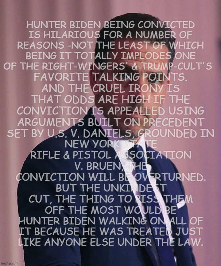 Oh noes -there goes the "special treatment" card!! | HUNTER BIDEN BEING CONVICTED IS HILARIOUS FOR A NUMBER OF REASONS -NOT THE LEAST OF WHICH BEING IT TOTALLY IMPLODES ONE OF THE RIGHT-WINGERS' & TRUMP-CULT'S; FAVORITE TALKING POINTS. AND THE CRUEL IRONY IS THAT ODDS ARE HIGH IF THE CONVICTION IS APPEALLED USING ARGUMENTS BUILT ON PRECEDENT SET BY U.S. V. DANIELS, GROUNDED IN; NEW YORK STATE RIFLE & PISTOL ASSOCIATION V. BRUEN, THE CONVICTION WILL BE OVERTURNED. BUT THE UNKINDEST CUT, THE THING TO PISS THEM; OFF THE MOST WOULD BE HUNTER BIDEN WALKING ON ALL OF IT BECAUSE HE WAS TREATED JUST LIKE ANYONE ELSE UNDER THE LAW. | image tagged in hunter biden,now what | made w/ Imgflip meme maker