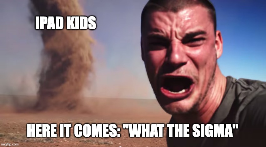stioooop | IPAD KIDS; HERE IT COMES: "WHAT THE SIGMA" | image tagged in here it comes | made w/ Imgflip meme maker