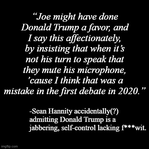 Hannity's millstone... or Donbatross | “Joe might have done Donald Trump a favor, and I say this affectionately, by insisting that when it’s not his turn to speak that they mute his microphone, ’cause I think that was a mistake in the first debate in 2020.”; -Sean Hannity accidentally(?) admitting Donald Trump is a jabbering, self-control lacking f***wit. | image tagged in plain black template,trump unfit unqualified dangerous,dolt | made w/ Imgflip meme maker