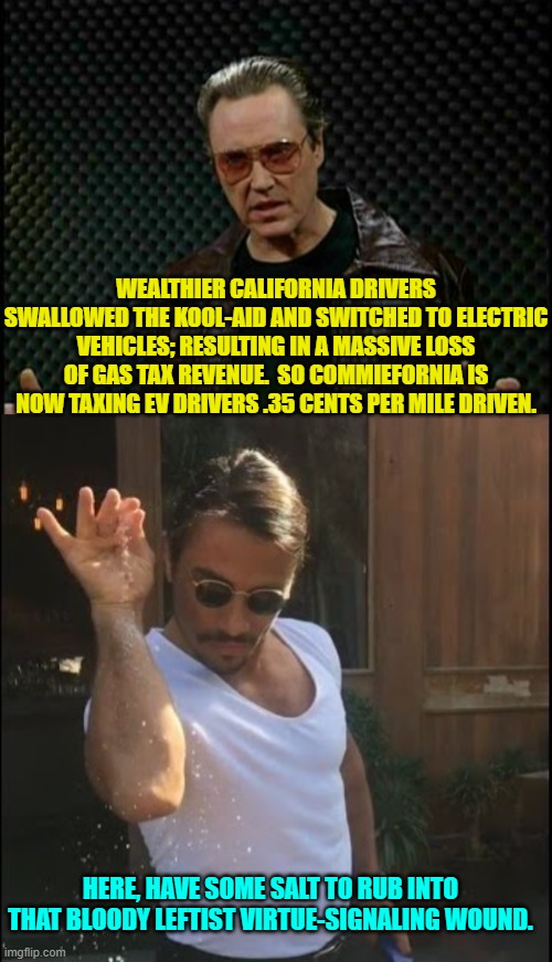 Just 'business' per usual in Commifornia. | WEALTHIER CALIFORNIA DRIVERS SWALLOWED THE KOOL-AID AND SWITCHED TO ELECTRIC VEHICLES; RESULTING IN A MASSIVE LOSS OF GAS TAX REVENUE.  SO COMMIEFORNIA IS NOW TAXING EV DRIVERS .35 CENTS PER MILE DRIVEN. HERE, HAVE SOME SALT TO RUB INTO THAT BLOODY LEFTIST VIRTUE-SIGNALING WOUND. | image tagged in needs more cowbell | made w/ Imgflip meme maker