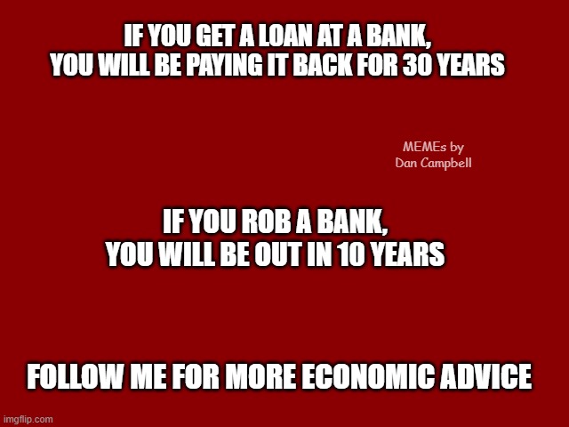 Dark Red Solid | IF YOU GET A LOAN AT A BANK, YOU WILL BE PAYING IT BACK FOR 30 YEARS; MEMEs by Dan Campbell; IF YOU ROB A BANK, YOU WILL BE OUT IN 10 YEARS; FOLLOW ME FOR MORE ECONOMIC ADVICE | image tagged in dark red solid | made w/ Imgflip meme maker