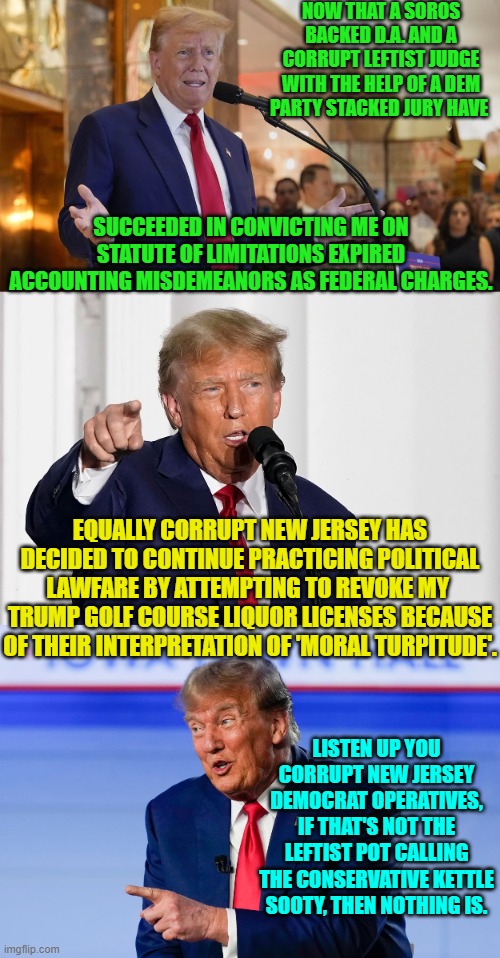 Moral turpitude as decided by Dem Party political operatives?  Hahahahahaha! | NOW THAT A SOROS BACKED D.A. AND A CORRUPT LEFTIST JUDGE WITH THE HELP OF A DEM PARTY STACKED JURY HAVE; SUCCEEDED IN CONVICTING ME ON STATUTE OF LIMITATIONS EXPIRED ACCOUNTING MISDEMEANORS AS FEDERAL CHARGES. EQUALLY CORRUPT NEW JERSEY HAS DECIDED TO CONTINUE PRACTICING POLITICAL LAWFARE BY ATTEMPTING TO REVOKE MY  TRUMP GOLF COURSE LIQUOR LICENSES BECAUSE OF THEIR INTERPRETATION OF 'MORAL TURPITUDE'. LISTEN UP YOU CORRUPT NEW JERSEY DEMOCRAT OPERATIVES, IF THAT'S NOT THE LEFTIST POT CALLING THE CONSERVATIVE KETTLE SOOTY, THEN NOTHING IS. | image tagged in yep | made w/ Imgflip meme maker
