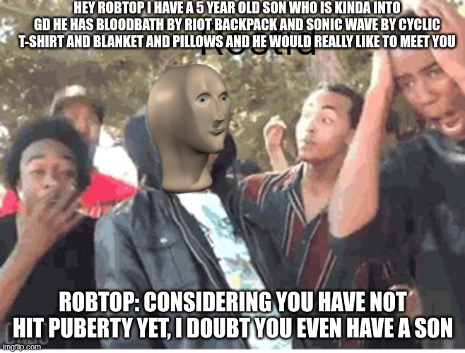 robtop roast lol | HEY ROBTOP I HAVE A 5 YEAR OLD SON WHO IS KINDA INTO GD HE HAS BLOODBATH BY RIOT BACKPACK AND SONIC WAVE BY CYCLIC T-SHIRT AND BLANKET AND PILLOWS AND HE WOULD REALLY LIKE TO MEET YOU; ROBTOP: CONSIDERING YOU HAVE NOT HIT PUBERTY YET, I DOUBT YOU EVEN HAVE A SON | image tagged in meme man rostid | made w/ Imgflip meme maker