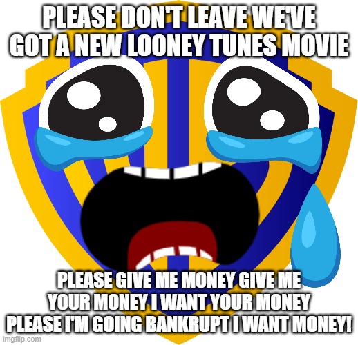 don't trust warner bros discovery they just want to take your money | PLEASE DON'T LEAVE WE'VE GOT A NEW LOONEY TUNES MOVIE; PLEASE GIVE ME MONEY GIVE ME YOUR MONEY I WANT YOUR MONEY PLEASE I'M GOING BANKRUPT I WANT MONEY! | image tagged in warner bros logo,greed,warner bros discovery,memes,desperation | made w/ Imgflip meme maker