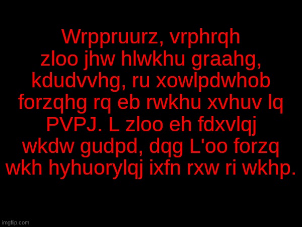 Wrppruurz, vrphrqh zloo jhw hlwkhu graahg, kdudvvhg, ru xowlpdwhob forzqhg rq eb rwkhu xvhuv lq PVPJ. L zloo eh fdxvlqj wkdw gudpd, dqg L'oo forzq wkh hyhuorylqj ixfn rxw ri wkhp. | made w/ Imgflip meme maker