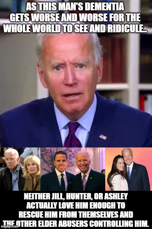 It's more than sad, it's absolutely pathetic. | AS THIS MAN'S DEMENTIA GETS WORSE AND WORSE FOR THE WHOLE WORLD TO SEE AND RIDICULE.. NEITHER JILL, HUNTER, OR ASHLEY
ACTUALLY LOVE HIM ENOUGH TO RESCUE HIM FROM THEMSELVES AND THE OTHER ELDER ABUSERS CONTROLLING HIM. | image tagged in slow joe biden dementia face,joe and jill biden,joe and hunter biden,ashley joe biden,elder abuse,dementia | made w/ Imgflip meme maker