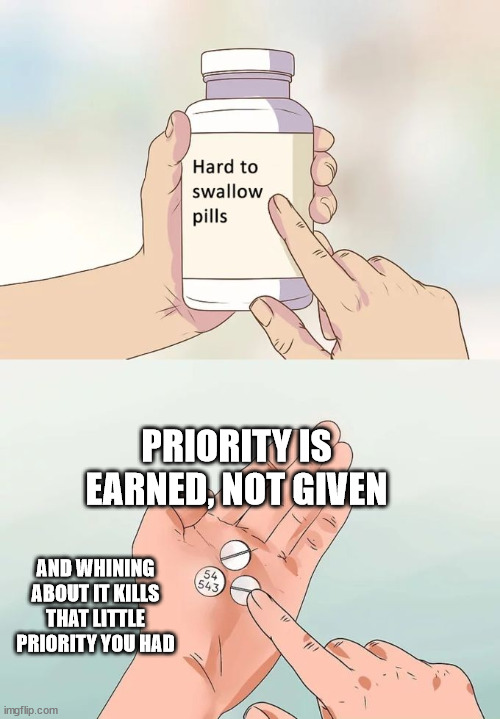 Priority is earned, not given | PRIORITY IS EARNED, NOT GIVEN; AND WHINING ABOUT IT KILLS THAT LITTLE PRIORITY YOU HAD | image tagged in memes,hard to swallow pills,social skills | made w/ Imgflip meme maker