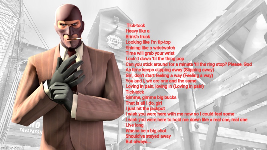 TF2 spy casual yapping temp | Tick-tock
Heavy like a Brink's truck
Looking like I'm tip-top
Shining like a wristwatch
Time will grab your wrist
Lock it down 'til the thing pop
Can you stick around for a minute 'til the ring stop? Please, God


As time keeps slipping away (Slipping away)
Girl, don't start feeling a way (Feeling a way)
You and I, we are one and the same
Loving in pain, loving in (Loving in pain)


Tick-tock
Gimme, gimme big bucks
That is all I do, girl
I just hit the jackpot
I wish you were here with me now so I could feel some
I wish you were here to hold me down like a real one, real one
Live long
Wanna be a big shot
Should've stayed away
But always... | image tagged in tf2 spy casual yapping temp | made w/ Imgflip meme maker