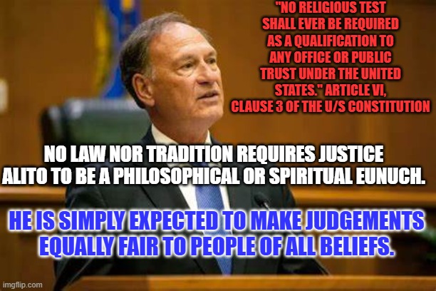Surprise! Surprise! He holds Ultra-Right-Wing religious beliefs! | "NO RELIGIOUS TEST SHALL EVER BE REQUIRED AS A QUALIFICATION TO ANY OFFICE OR PUBLIC TRUST UNDER THE UNITED STATES." ARTICLE VI, CLAUSE 3 OF THE U/S CONSTITUTION; NO LAW NOR TRADITION REQUIRES JUSTICE ALITO TO BE A PHILOSOPHICAL OR SPIRITUAL EUNUCH. HE IS SIMPLY EXPECTED TO MAKE JUDGEMENTS EQUALLY FAIR TO PEOPLE OF ALL BELIEFS. | image tagged in politics | made w/ Imgflip meme maker