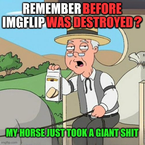 Pepperidge Full Screen | MY HORSE JUST TOOK A GIANT SHIT | image tagged in pepperidge full screen,pepperidge farms remembers,destruction,mean while on imgflip,shit,personality disorders | made w/ Imgflip meme maker