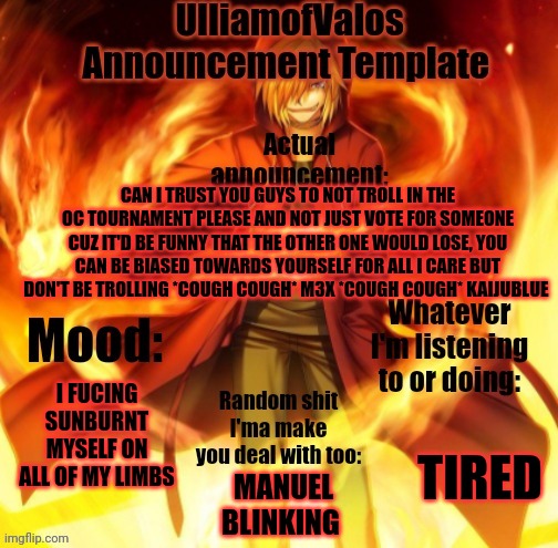 UlliamofValos Announcement Template | CAN I TRUST YOU GUYS TO NOT TROLL IN THE OC TOURNAMENT PLEASE AND NOT JUST VOTE FOR SOMEONE CUZ IT'D BE FUNNY THAT THE OTHER ONE WOULD LOSE, YOU CAN BE BIASED TOWARDS YOURSELF FOR ALL I CARE BUT DON'T BE TROLLING *COUGH COUGH* M3X *COUGH COUGH* KAIJUBLUE; I FUCING SUNBURNT MYSELF ON ALL OF MY LIMBS; TIRED; MANUEL BLINKING | image tagged in ulliamofvalos announcement template | made w/ Imgflip meme maker