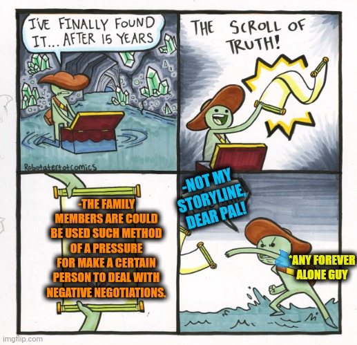 -Just set ya signature right here and everyone safe. | -THE FAMILY MEMBERS ARE COULD BE USED SUCH METHOD OF A PRESSURE FOR MAKE A CERTAIN PERSON TO DEAL WITH NEGATIVE NEGOTIATIONS. -NOT MY STORYLINE, DEAR PAL! *ANY FOREVER ALONE GUY | image tagged in memes,the scroll of truth,addams family,how i react under pressure,ah yes the negotiator,i used the stones to destroy the stones | made w/ Imgflip meme maker
