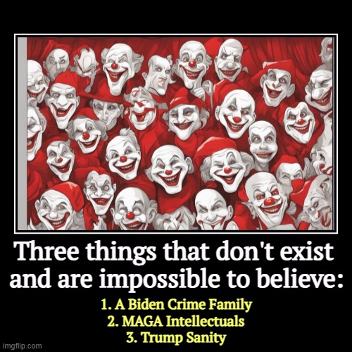 Three things that don't exist 
and are impossible to believe: | 1. A Biden Crime Family
2. MAGA Intellectuals
3. Trump Sanity | image tagged in funny,demotivationals,impossible,biden crime family,maga,trump | made w/ Imgflip demotivational maker