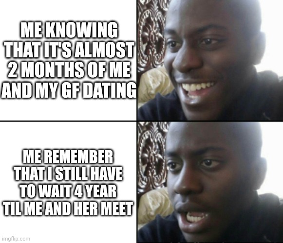 Happy / Shock | ME KNOWING THAT IT'S ALMOST 2 MONTHS OF ME AND MY GF DATING; ME REMEMBER THAT I STILL HAVE TO WAIT 4 YEAR TIL ME AND HER MEET | image tagged in happy / shock | made w/ Imgflip meme maker
