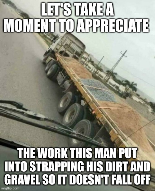 Bro.... | LET'S TAKE A MOMENT TO APPRECIATE; THE WORK THIS MAN PUT INTO STRAPPING HIS DIRT AND GRAVEL SO IT DOESN'T FALL OFF | image tagged in stop reading the tags,why are you reading this,dont,never gonna give you up | made w/ Imgflip meme maker