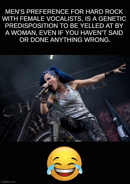 It goes way back in human history..... | MEN’S PREFERENCE FOR HARD ROCK 
WITH FEMALE VOCALISTS, IS A GENETIC 
PREDISPOSITION TO BE YELLED AT BY 
A WOMAN, EVEN IF YOU HAVEN’T SAID 
OR DONE ANYTHING WRONG. | image tagged in funny,memes,heavy metal,hard rock,music,logical | made w/ Imgflip meme maker