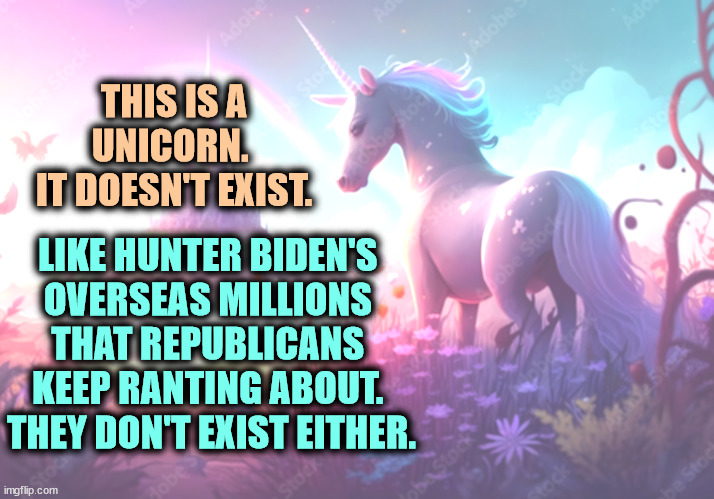 THIS IS A UNICORN. 
IT DOESN'T EXIST. LIKE HUNTER BIDEN'S 
OVERSEAS MILLIONS 
THAT REPUBLICANS 
KEEP RANTING ABOUT. 
THEY DON'T EXIST EITHER. | image tagged in unicorn,hunter biden,millions,fantasy,fairy tales | made w/ Imgflip meme maker