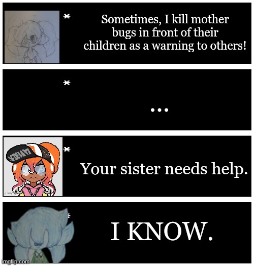 Scrib: "I'm putting her in the nearest mental hospital. Hopefully she won't burn it down." | Sometimes, I kill mother bugs in front of their children as a warning to others! ... Your sister needs help. I KNOW. | image tagged in 4 undertale textboxes | made w/ Imgflip meme maker