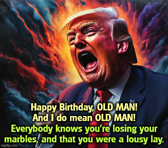 He is no longer the Trump of The Apprentice. He is no longer the Trump of 2016. He's old. | Happy Birthday, OLD MAN!
And I do mean OLD MAN! Everybody knows you're losing your marbles, and that you were a lousy lay. | image tagged in donald trump,birthday,happy birthday,old man,angry old man,crazy | made w/ Imgflip meme maker