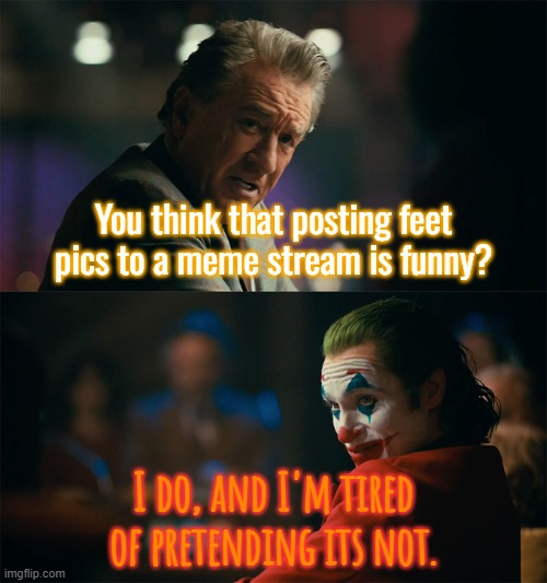 I'm tired of pretending it's not | You think that posting feet pics to a meme stream is funny? I do, and I'm tired of pretending its not. | image tagged in i'm tired of pretending it's not | made w/ Imgflip meme maker