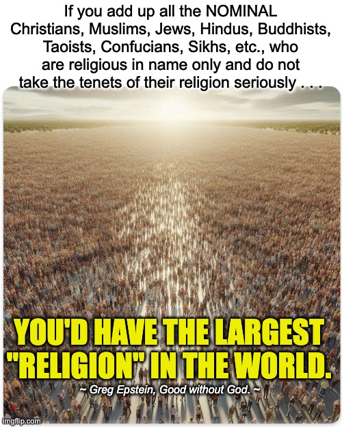 As a species, we need to evolve beyond religion. | If you add up all the NOMINAL Christians, Muslims, Jews, Hindus, Buddhists, Taoists, Confucians, Sikhs, etc., who are religious in name only and do not take the tenets of their religion seriously . . . YOU'D HAVE THE LARGEST "RELIGION" IN THE WORLD. ~ Greg Epstein, Good without God. ~ | image tagged in atheism | made w/ Imgflip meme maker