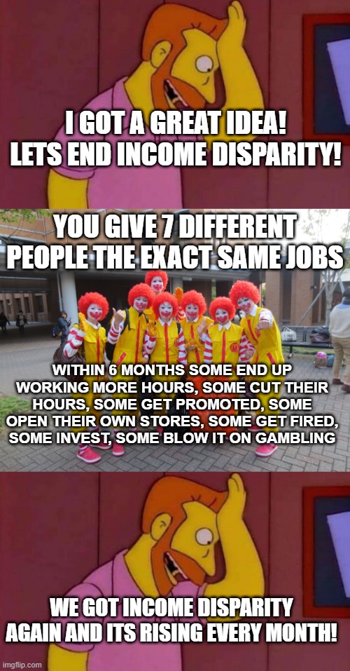 I GOT A GREAT IDEA! LETS END INCOME DISPARITY! YOU GIVE 7 DIFFERENT PEOPLE THE EXACT SAME JOBS; WITHIN 6 MONTHS SOME END UP WORKING MORE HOURS, SOME CUT THEIR HOURS, SOME GET PROMOTED, SOME OPEN THEIR OWN STORES, SOME GET FIRED, SOME INVEST, SOME BLOW IT ON GAMBLING; WE GOT INCOME DISPARITY AGAIN AND ITS RISING EVERY MONTH! | image tagged in my goodness what an idea why didn't i think of that,group of burger clownz | made w/ Imgflip meme maker