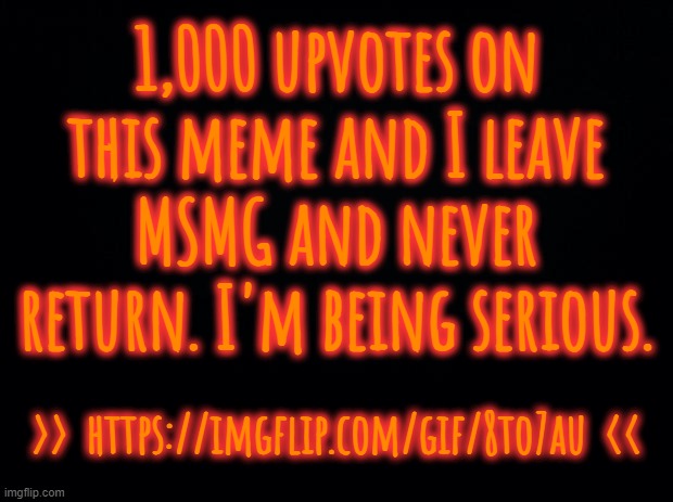 You want me to leave, that's the price. (serious) | 1,000 upvotes on this meme and I leave MSMG and never return. I'm being serious. >>  https://imgflip.com/gif/8to7au  << | image tagged in black background | made w/ Imgflip meme maker