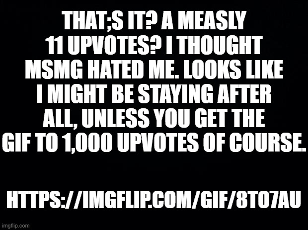 https://imgflip.com/gif/8to7au | THAT;S IT? A MEASLY 11 UPVOTES? I THOUGHT MSMG HATED ME. LOOKS LIKE I MIGHT BE STAYING AFTER ALL, UNLESS YOU GET THE GIF TO 1,000 UPVOTES OF COURSE. HTTPS://IMGFLIP.COM/GIF/8TO7AU | image tagged in black background | made w/ Imgflip meme maker