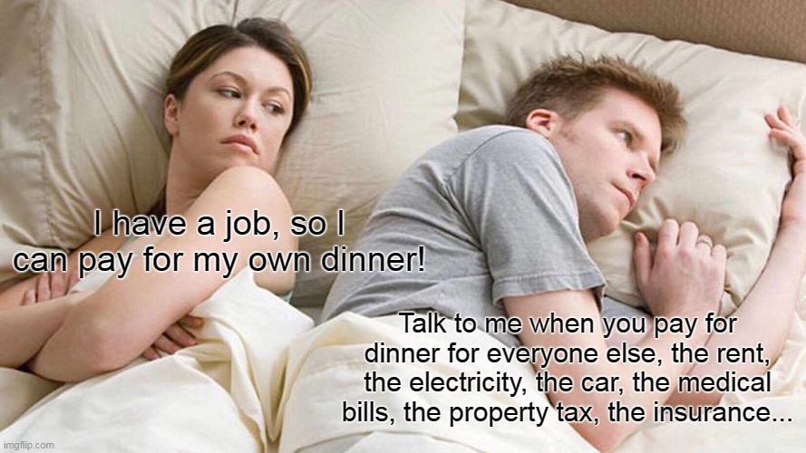 Equality | I have a job, so I can pay for my own dinner! Talk to me when you pay for dinner for everyone else, the rent, the electricity, the car, the medical bills, the property tax, the insurance... | image tagged in memes,i bet he's thinking about other women | made w/ Imgflip meme maker