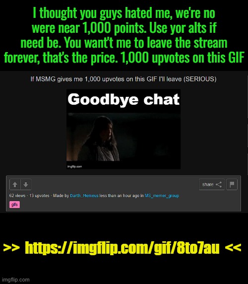 https://imgflip.com/gif/8to7au | I thought you guys hated me, we're no were near 1,000 points. Use yor alts if need be. You want't me to leave the stream forever, that's the price. 1,000 upvotes on this GIF; >>  https://imgflip.com/gif/8to7au  << | made w/ Imgflip meme maker