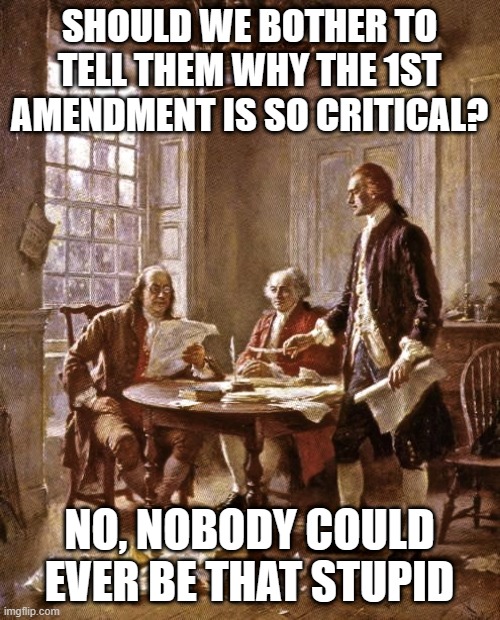 founding fathers | SHOULD WE BOTHER TO TELL THEM WHY THE 1ST AMENDMENT IS SO CRITICAL? NO, NOBODY COULD EVER BE THAT STUPID | image tagged in founding fathers | made w/ Imgflip meme maker