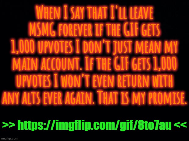 https://imgflip.com/gif/8to7au | When I say that I'll leave MSMG forever if the GIF gets 1,000 upvotes I don't just mean my main account. If the GIF gets 1,000 upvotes I won't even return with any alts ever again. That is my promise. >> https://imgflip.com/gif/8to7au << | image tagged in black background | made w/ Imgflip meme maker