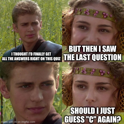 Test | I THOUGHT I'D FINALLY GET ALL THE ANSWERS RIGHT ON THIS QUIZ; BUT THEN I SAW THE LAST QUESTION; SHOULD I JUST GUESS "C" AGAIN? | image tagged in anakin padme 4 panel | made w/ Imgflip meme maker