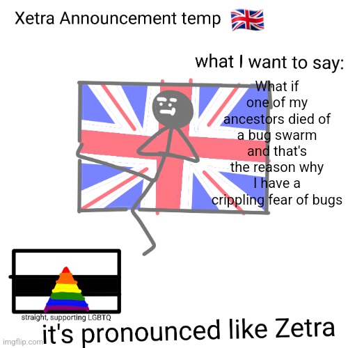 Xetra announcement temp | What if one of my ancestors died of a bug swarm and that's the reason why I have a crippling fear of bugs | image tagged in xetra announcement temp | made w/ Imgflip meme maker