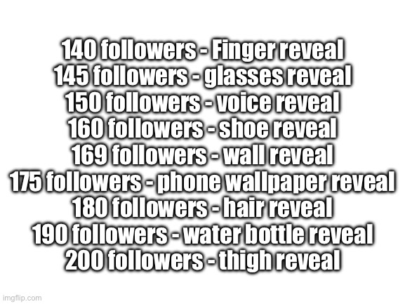 Hold me to this | 140 followers - Finger reveal
145 followers - glasses reveal
150 followers - voice reveal
160 followers - shoe reveal
169 followers - wall reveal
175 followers - phone wallpaper reveal
180 followers - hair reveal
190 followers - water bottle reveal
200 followers - thigh reveal | image tagged in blank white template | made w/ Imgflip meme maker