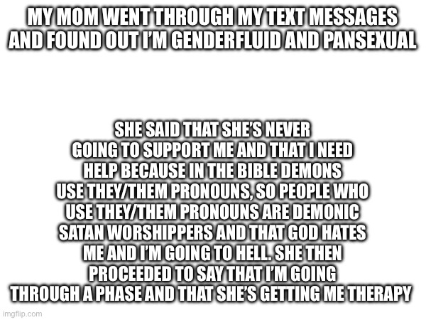 My mom is a bigot | MY MOM WENT THROUGH MY TEXT MESSAGES AND FOUND OUT I’M GENDERFLUID AND PANSEXUAL; SHE SAID THAT SHE’S NEVER GOING TO SUPPORT ME AND THAT I NEED HELP BECAUSE IN THE BIBLE DEMONS USE THEY/THEM PRONOUNS, SO PEOPLE WHO USE THEY/THEM PRONOUNS ARE DEMONIC SATAN WORSHIPPERS AND THAT GOD HATES ME AND I’M GOING TO HELL. SHE THEN PROCEEDED TO SAY THAT I’M GOING THROUGH A PHASE AND THAT SHE’S GETTING ME THERAPY | image tagged in mom,jerk | made w/ Imgflip meme maker