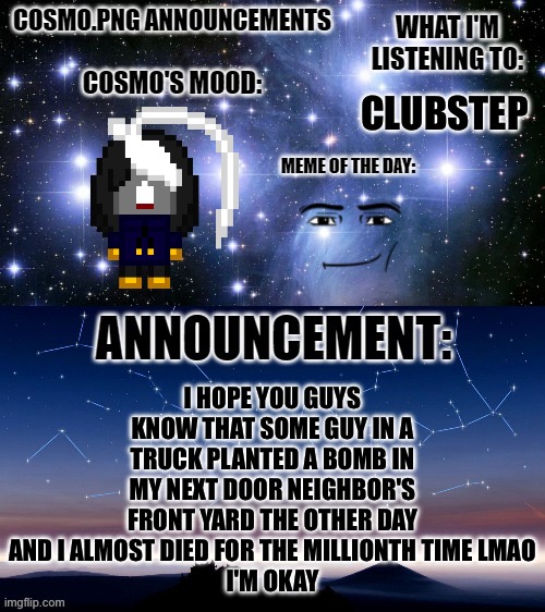 Wsg chat | CLUBSTEP; I HOPE YOU GUYS KNOW THAT SOME GUY IN A TRUCK PLANTED A BOMB IN MY NEXT DOOR NEIGHBOR'S FRONT YARD THE OTHER DAY AND I ALMOST DIED FOR THE MILLIONTH TIME LMAO
I'M OKAY | image tagged in cosmo png announcement template | made w/ Imgflip meme maker