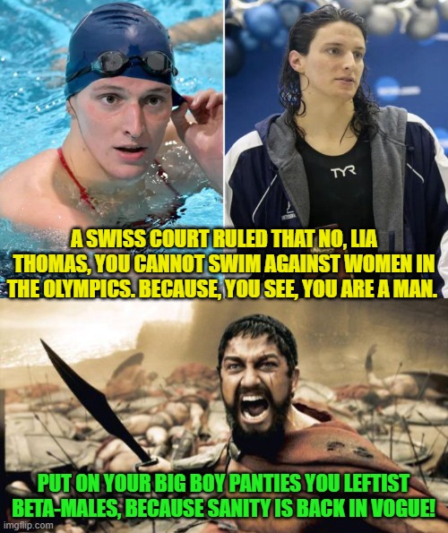 What?  You jackasses assumed that the West would disintegrate without fighting back at all? | A SWISS COURT RULED THAT NO, LIA THOMAS, YOU CANNOT SWIM AGAINST WOMEN IN THE OLYMPICS. BECAUSE, YOU SEE, YOU ARE A MAN. PUT ON YOUR BIG BOY PANTIES YOU LEFTIST BETA-MALES, BECAUSE SANITY IS BACK IN VOGUE! | image tagged in sparta leonidas | made w/ Imgflip meme maker