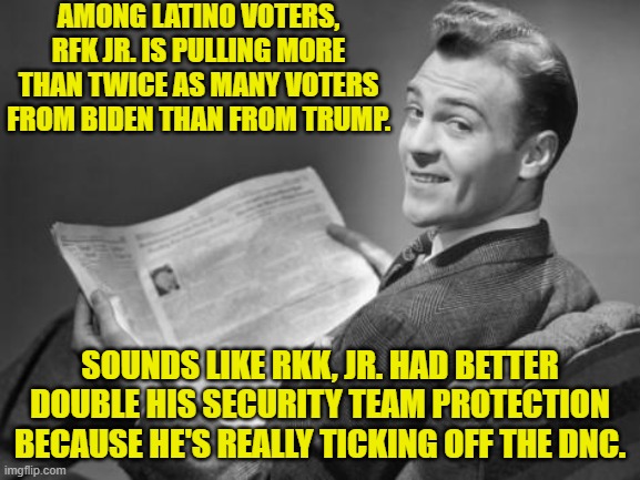 Who's going to be the recipient of a DNC authorized 'hit' first; Trump or RFK, Jr? | AMONG LATINO VOTERS, RFK JR. IS PULLING MORE THAN TWICE AS MANY VOTERS FROM BIDEN THAN FROM TRUMP. SOUNDS LIKE RKK, JR. HAD BETTER DOUBLE HIS SECURITY TEAM PROTECTION BECAUSE HE'S REALLY TICKING OFF THE DNC. | image tagged in 50's newspaper | made w/ Imgflip meme maker