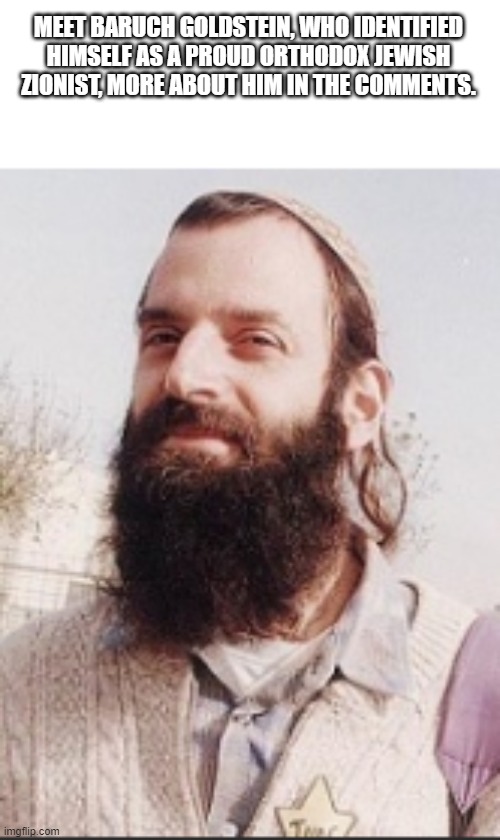 Meet Baruch Goldstein | MEET BARUCH GOLDSTEIN, WHO IDENTIFIED HIMSELF AS A PROUD ORTHODOX JEWISH ZIONIST, MORE ABOUT HIM IN THE COMMENTS. | image tagged in israel | made w/ Imgflip meme maker