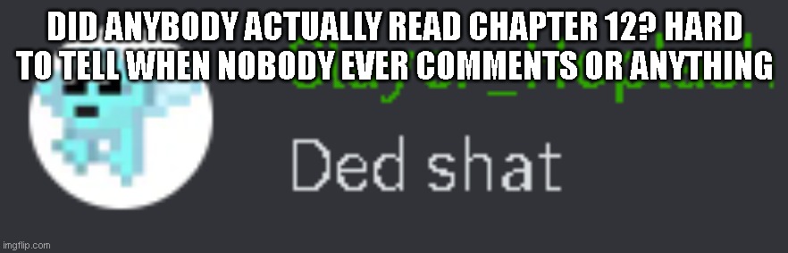 I need confirmation that my hard work wasn't just for nothing :/ | DID ANYBODY ACTUALLY READ CHAPTER 12? HARD TO TELL WHEN NOBODY EVER COMMENTS OR ANYTHING | image tagged in ded shat | made w/ Imgflip meme maker