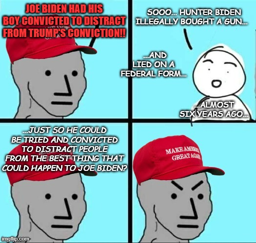 Can't make this stuff up... | JOE BIDEN HAD HIS BOY CONVICTED TO DISTRACT FROM TRUMP'S CONVICTION!! SOOO... HUNTER BIDEN ILLEGALLY BOUGHT A GUN... ...AND LIED ON A FEDERAL FORM... ...ALMOST SIX YEARS AGO... ...JUST SO HE COULD BE TRIED AND CONVICTED TO DISTRACT PEOPLE FROM THE BEST THING THAT COULD HAPPEN TO JOE BIDEN? | image tagged in maga npc an an0nym0us template,crazy,trump supporter,conspiracy theories | made w/ Imgflip meme maker